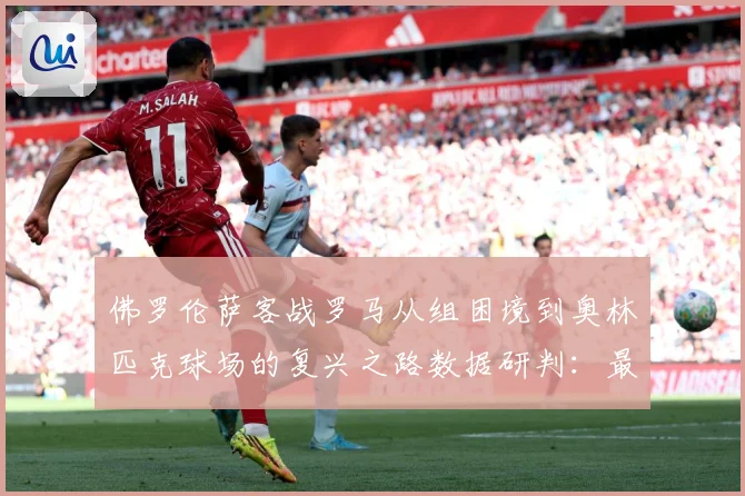 佛罗伦萨客战罗马从组困境到奥林匹克球场的复兴之路数据研判：最新赛事动态与深度分析