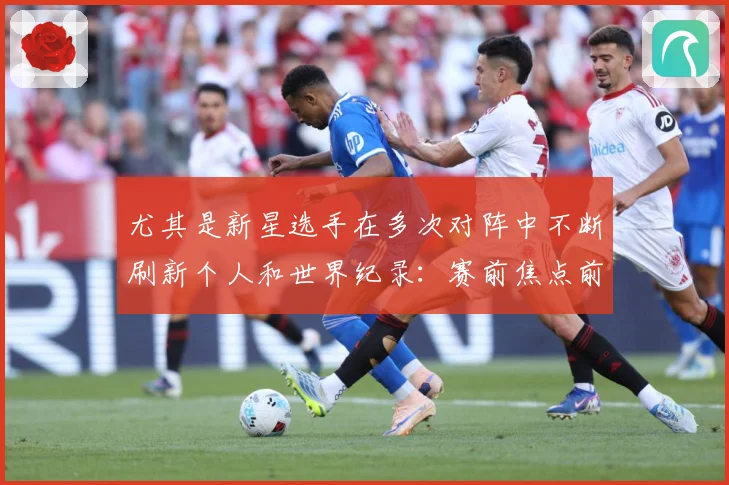 尤其是新星选手在多次对阵中不断刷新个人和世界纪录：赛前焦点前瞻：最新赛事动态与深度分析
