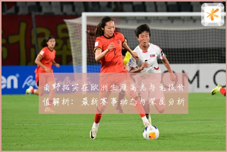 南野拓实在欧洲生涯高光与竞技价值解析：最新赛事动态与深度分析