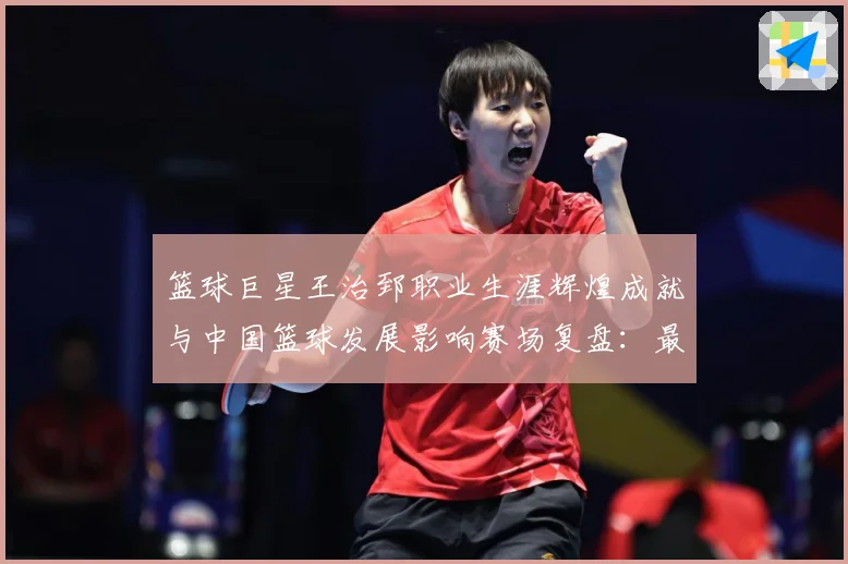 篮球巨星王治郅职业生涯辉煌成就与中国篮球发展影响赛场复盘：最新赛事动态与深度分析