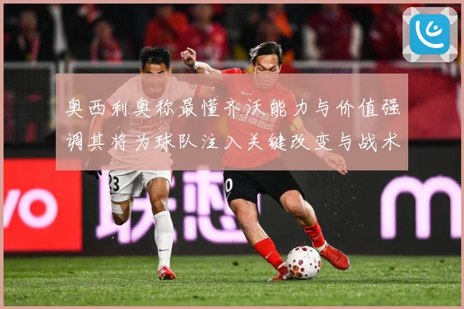 奥西利奥称最懂齐沃能力与价值强调其将为球队注入关键改变与战术专题观察：最新赛事动态与深度分析