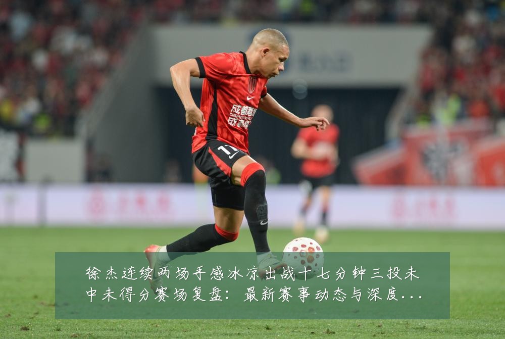 徐杰连续两场手感冰凉出战十七分钟三投未中未得分赛场复盘：最新赛事动态与深度分析