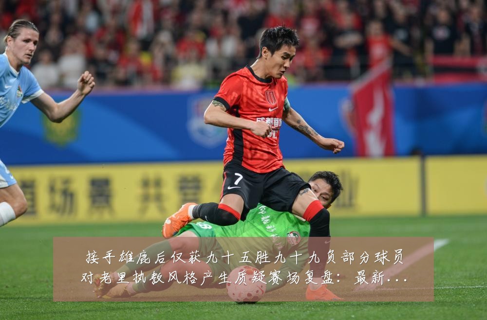 接手雄鹿后仅获九十五胜九十九负部分球员对老里执教风格产生质疑赛场复盘:最新赛事动态与深度分析